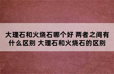 大理石和火烧石哪个好 两者之间有什么区别 大理石和火烧石的区别